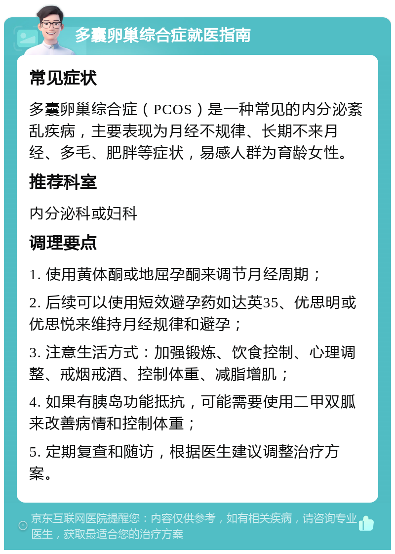 多囊卵巢综合症就医指南 常见症状 多囊卵巢综合症（PCOS）是一种常见的内分泌紊乱疾病，主要表现为月经不规律、长期不来月经、多毛、肥胖等症状，易感人群为育龄女性。 推荐科室 内分泌科或妇科 调理要点 1. 使用黄体酮或地屈孕酮来调节月经周期； 2. 后续可以使用短效避孕药如达英35、优思明或优思悦来维持月经规律和避孕； 3. 注意生活方式：加强锻炼、饮食控制、心理调整、戒烟戒酒、控制体重、减脂增肌； 4. 如果有胰岛功能抵抗，可能需要使用二甲双胍来改善病情和控制体重； 5. 定期复查和随访，根据医生建议调整治疗方案。