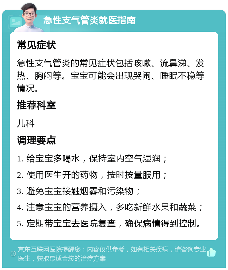 急性支气管炎就医指南 常见症状 急性支气管炎的常见症状包括咳嗽、流鼻涕、发热、胸闷等。宝宝可能会出现哭闹、睡眠不稳等情况。 推荐科室 儿科 调理要点 1. 给宝宝多喝水，保持室内空气湿润； 2. 使用医生开的药物，按时按量服用； 3. 避免宝宝接触烟雾和污染物； 4. 注意宝宝的营养摄入，多吃新鲜水果和蔬菜； 5. 定期带宝宝去医院复查，确保病情得到控制。