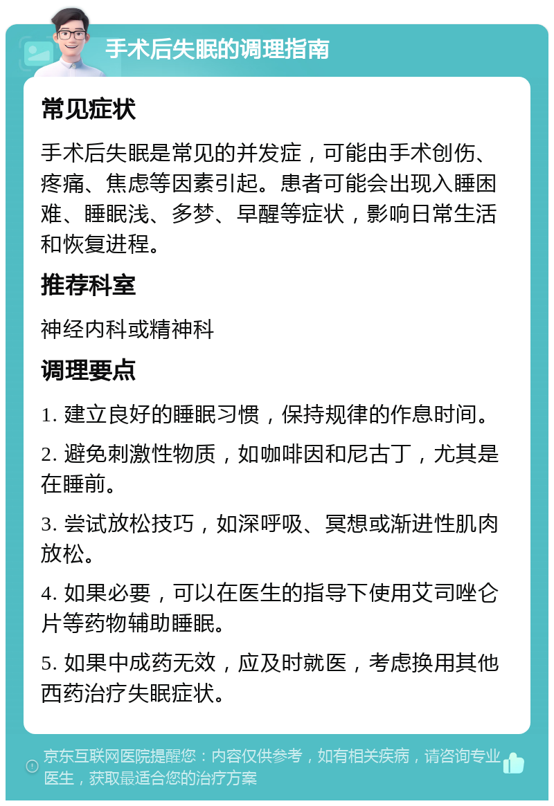 手术后失眠的调理指南 常见症状 手术后失眠是常见的并发症，可能由手术创伤、疼痛、焦虑等因素引起。患者可能会出现入睡困难、睡眠浅、多梦、早醒等症状，影响日常生活和恢复进程。 推荐科室 神经内科或精神科 调理要点 1. 建立良好的睡眠习惯，保持规律的作息时间。 2. 避免刺激性物质，如咖啡因和尼古丁，尤其是在睡前。 3. 尝试放松技巧，如深呼吸、冥想或渐进性肌肉放松。 4. 如果必要，可以在医生的指导下使用艾司唑仑片等药物辅助睡眠。 5. 如果中成药无效，应及时就医，考虑换用其他西药治疗失眠症状。