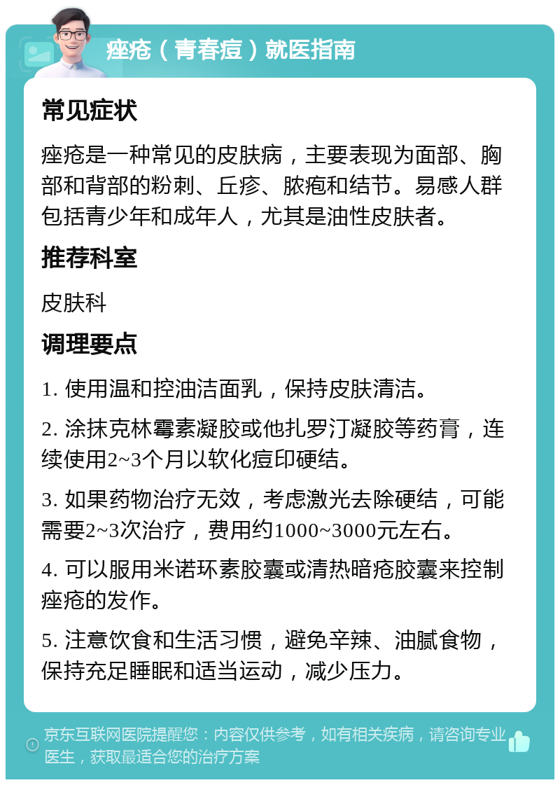 痤疮（青春痘）就医指南 常见症状 痤疮是一种常见的皮肤病，主要表现为面部、胸部和背部的粉刺、丘疹、脓疱和结节。易感人群包括青少年和成年人，尤其是油性皮肤者。 推荐科室 皮肤科 调理要点 1. 使用温和控油洁面乳，保持皮肤清洁。 2. 涂抹克林霉素凝胶或他扎罗汀凝胶等药膏，连续使用2~3个月以软化痘印硬结。 3. 如果药物治疗无效，考虑激光去除硬结，可能需要2~3次治疗，费用约1000~3000元左右。 4. 可以服用米诺环素胶囊或清热暗疮胶囊来控制痤疮的发作。 5. 注意饮食和生活习惯，避免辛辣、油腻食物，保持充足睡眠和适当运动，减少压力。