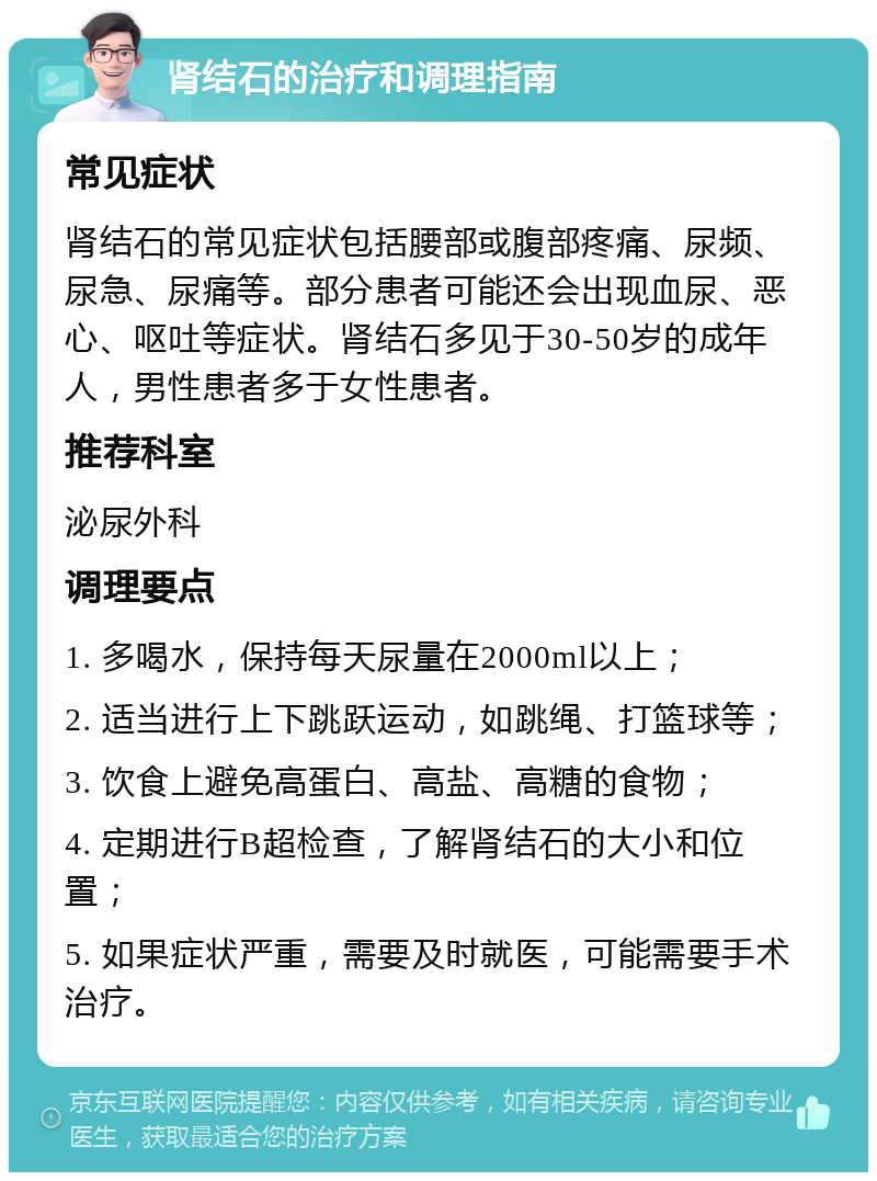 肾结石的治疗和调理指南 常见症状 肾结石的常见症状包括腰部或腹部疼痛、尿频、尿急、尿痛等。部分患者可能还会出现血尿、恶心、呕吐等症状。肾结石多见于30-50岁的成年人，男性患者多于女性患者。 推荐科室 泌尿外科 调理要点 1. 多喝水，保持每天尿量在2000ml以上； 2. 适当进行上下跳跃运动，如跳绳、打篮球等； 3. 饮食上避免高蛋白、高盐、高糖的食物； 4. 定期进行B超检查，了解肾结石的大小和位置； 5. 如果症状严重，需要及时就医，可能需要手术治疗。