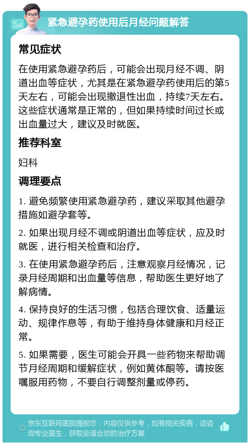 紧急避孕药使用后月经问题解答 常见症状 在使用紧急避孕药后，可能会出现月经不调、阴道出血等症状，尤其是在紧急避孕药使用后的第5天左右，可能会出现撤退性出血，持续7天左右。这些症状通常是正常的，但如果持续时间过长或出血量过大，建议及时就医。 推荐科室 妇科 调理要点 1. 避免频繁使用紧急避孕药，建议采取其他避孕措施如避孕套等。 2. 如果出现月经不调或阴道出血等症状，应及时就医，进行相关检查和治疗。 3. 在使用紧急避孕药后，注意观察月经情况，记录月经周期和出血量等信息，帮助医生更好地了解病情。 4. 保持良好的生活习惯，包括合理饮食、适量运动、规律作息等，有助于维持身体健康和月经正常。 5. 如果需要，医生可能会开具一些药物来帮助调节月经周期和缓解症状，例如黄体酮等。请按医嘱服用药物，不要自行调整剂量或停药。