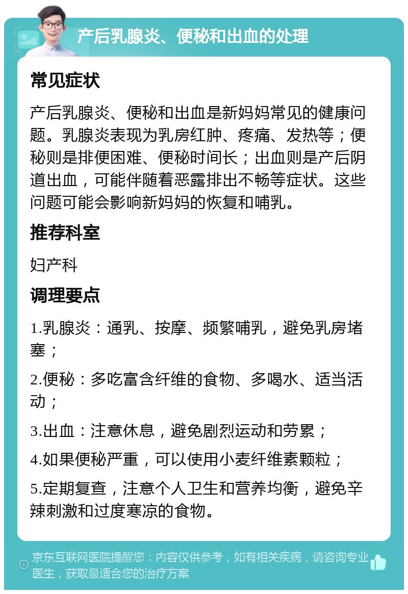 产后乳腺炎、便秘和出血的处理 常见症状 产后乳腺炎、便秘和出血是新妈妈常见的健康问题。乳腺炎表现为乳房红肿、疼痛、发热等；便秘则是排便困难、便秘时间长；出血则是产后阴道出血，可能伴随着恶露排出不畅等症状。这些问题可能会影响新妈妈的恢复和哺乳。 推荐科室 妇产科 调理要点 1.乳腺炎：通乳、按摩、频繁哺乳，避免乳房堵塞； 2.便秘：多吃富含纤维的食物、多喝水、适当活动； 3.出血：注意休息，避免剧烈运动和劳累； 4.如果便秘严重，可以使用小麦纤维素颗粒； 5.定期复查，注意个人卫生和营养均衡，避免辛辣刺激和过度寒凉的食物。