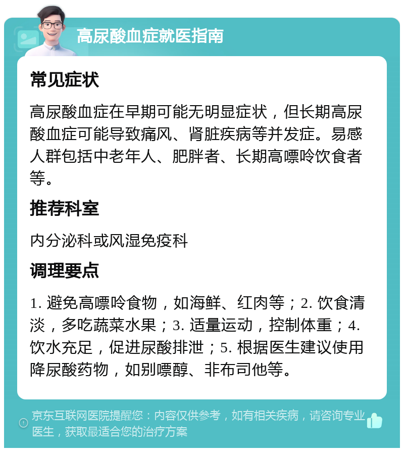 高尿酸血症就医指南 常见症状 高尿酸血症在早期可能无明显症状，但长期高尿酸血症可能导致痛风、肾脏疾病等并发症。易感人群包括中老年人、肥胖者、长期高嘌呤饮食者等。 推荐科室 内分泌科或风湿免疫科 调理要点 1. 避免高嘌呤食物，如海鲜、红肉等；2. 饮食清淡，多吃蔬菜水果；3. 适量运动，控制体重；4. 饮水充足，促进尿酸排泄；5. 根据医生建议使用降尿酸药物，如别嘌醇、非布司他等。