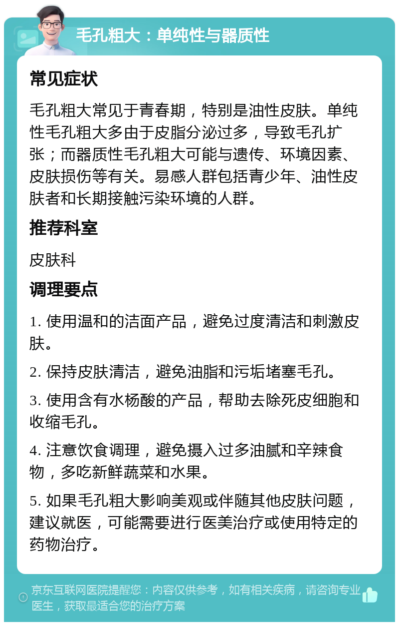 毛孔粗大：单纯性与器质性 常见症状 毛孔粗大常见于青春期，特别是油性皮肤。单纯性毛孔粗大多由于皮脂分泌过多，导致毛孔扩张；而器质性毛孔粗大可能与遗传、环境因素、皮肤损伤等有关。易感人群包括青少年、油性皮肤者和长期接触污染环境的人群。 推荐科室 皮肤科 调理要点 1. 使用温和的洁面产品，避免过度清洁和刺激皮肤。 2. 保持皮肤清洁，避免油脂和污垢堵塞毛孔。 3. 使用含有水杨酸的产品，帮助去除死皮细胞和收缩毛孔。 4. 注意饮食调理，避免摄入过多油腻和辛辣食物，多吃新鲜蔬菜和水果。 5. 如果毛孔粗大影响美观或伴随其他皮肤问题，建议就医，可能需要进行医美治疗或使用特定的药物治疗。