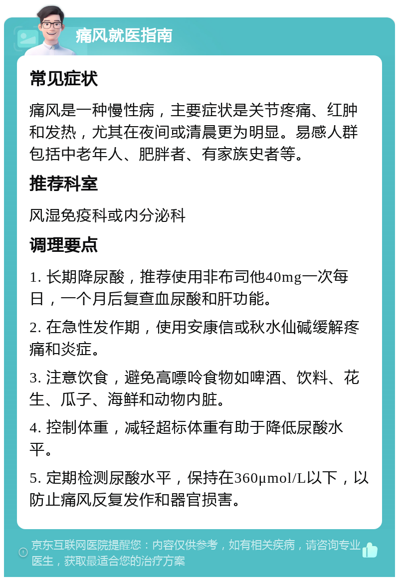 痛风就医指南 常见症状 痛风是一种慢性病，主要症状是关节疼痛、红肿和发热，尤其在夜间或清晨更为明显。易感人群包括中老年人、肥胖者、有家族史者等。 推荐科室 风湿免疫科或内分泌科 调理要点 1. 长期降尿酸，推荐使用非布司他40mg一次每日，一个月后复查血尿酸和肝功能。 2. 在急性发作期，使用安康信或秋水仙碱缓解疼痛和炎症。 3. 注意饮食，避免高嘌呤食物如啤酒、饮料、花生、瓜子、海鲜和动物内脏。 4. 控制体重，减轻超标体重有助于降低尿酸水平。 5. 定期检测尿酸水平，保持在360μmol/L以下，以防止痛风反复发作和器官损害。