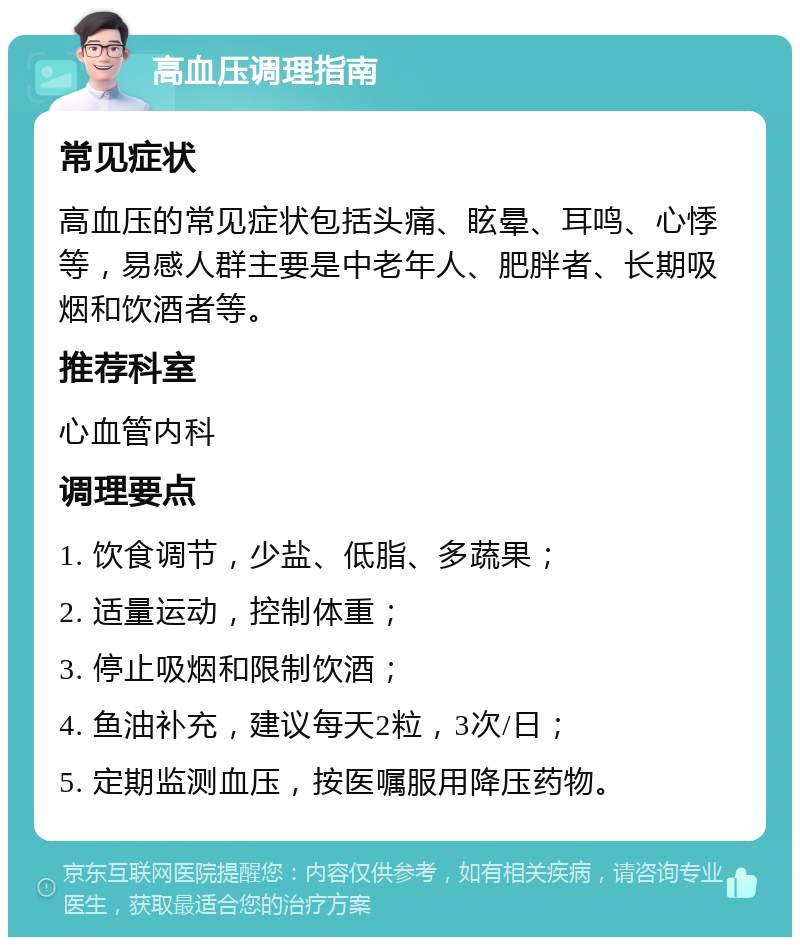 高血压调理指南 常见症状 高血压的常见症状包括头痛、眩晕、耳鸣、心悸等，易感人群主要是中老年人、肥胖者、长期吸烟和饮酒者等。 推荐科室 心血管内科 调理要点 1. 饮食调节，少盐、低脂、多蔬果； 2. 适量运动，控制体重； 3. 停止吸烟和限制饮酒； 4. 鱼油补充，建议每天2粒，3次/日； 5. 定期监测血压，按医嘱服用降压药物。