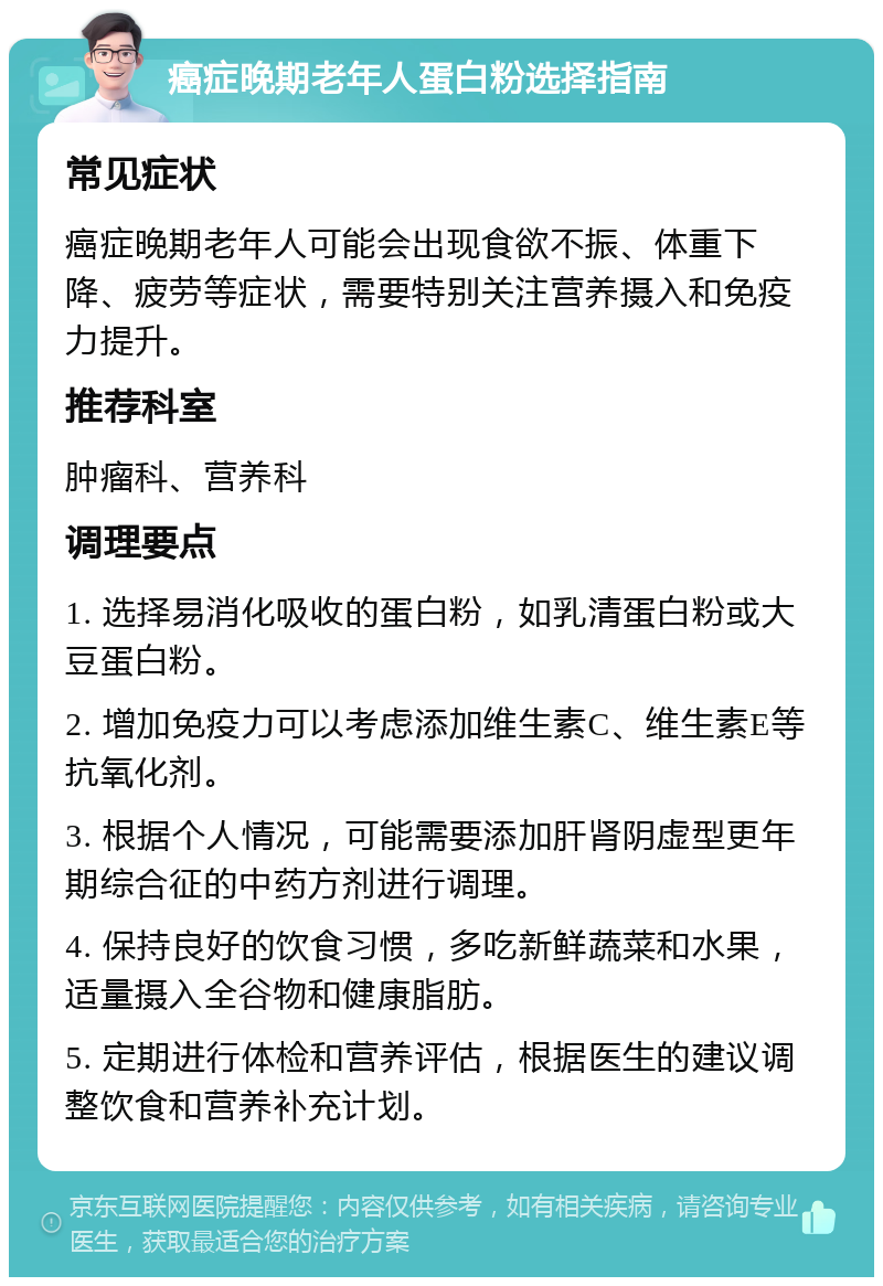 癌症晚期老年人蛋白粉选择指南 常见症状 癌症晚期老年人可能会出现食欲不振、体重下降、疲劳等症状，需要特别关注营养摄入和免疫力提升。 推荐科室 肿瘤科、营养科 调理要点 1. 选择易消化吸收的蛋白粉，如乳清蛋白粉或大豆蛋白粉。 2. 增加免疫力可以考虑添加维生素C、维生素E等抗氧化剂。 3. 根据个人情况，可能需要添加肝肾阴虚型更年期综合征的中药方剂进行调理。 4. 保持良好的饮食习惯，多吃新鲜蔬菜和水果，适量摄入全谷物和健康脂肪。 5. 定期进行体检和营养评估，根据医生的建议调整饮食和营养补充计划。