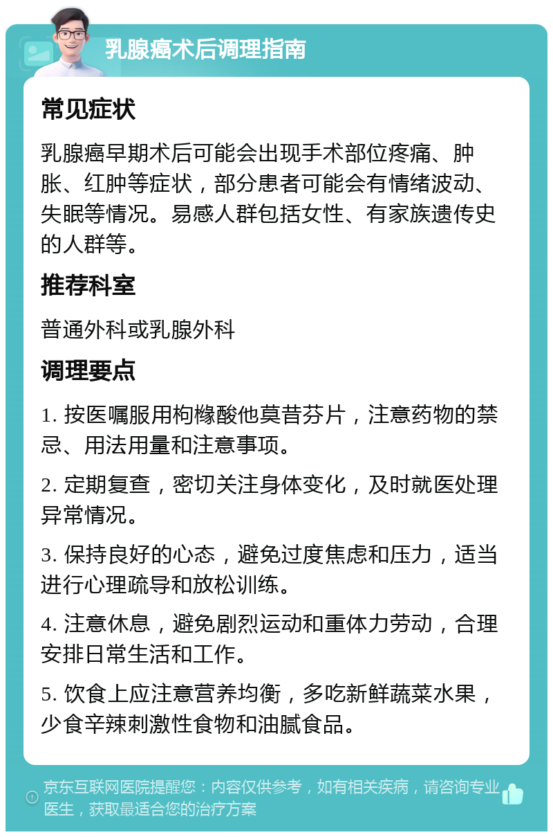 乳腺癌术后调理指南 常见症状 乳腺癌早期术后可能会出现手术部位疼痛、肿胀、红肿等症状，部分患者可能会有情绪波动、失眠等情况。易感人群包括女性、有家族遗传史的人群等。 推荐科室 普通外科或乳腺外科 调理要点 1. 按医嘱服用枸橼酸他莫昔芬片，注意药物的禁忌、用法用量和注意事项。 2. 定期复查，密切关注身体变化，及时就医处理异常情况。 3. 保持良好的心态，避免过度焦虑和压力，适当进行心理疏导和放松训练。 4. 注意休息，避免剧烈运动和重体力劳动，合理安排日常生活和工作。 5. 饮食上应注意营养均衡，多吃新鲜蔬菜水果，少食辛辣刺激性食物和油腻食品。