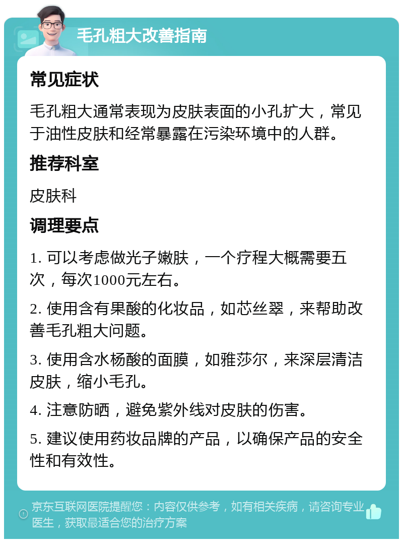 毛孔粗大改善指南 常见症状 毛孔粗大通常表现为皮肤表面的小孔扩大，常见于油性皮肤和经常暴露在污染环境中的人群。 推荐科室 皮肤科 调理要点 1. 可以考虑做光子嫩肤，一个疗程大概需要五次，每次1000元左右。 2. 使用含有果酸的化妆品，如芯丝翠，来帮助改善毛孔粗大问题。 3. 使用含水杨酸的面膜，如雅莎尔，来深层清洁皮肤，缩小毛孔。 4. 注意防晒，避免紫外线对皮肤的伤害。 5. 建议使用药妆品牌的产品，以确保产品的安全性和有效性。