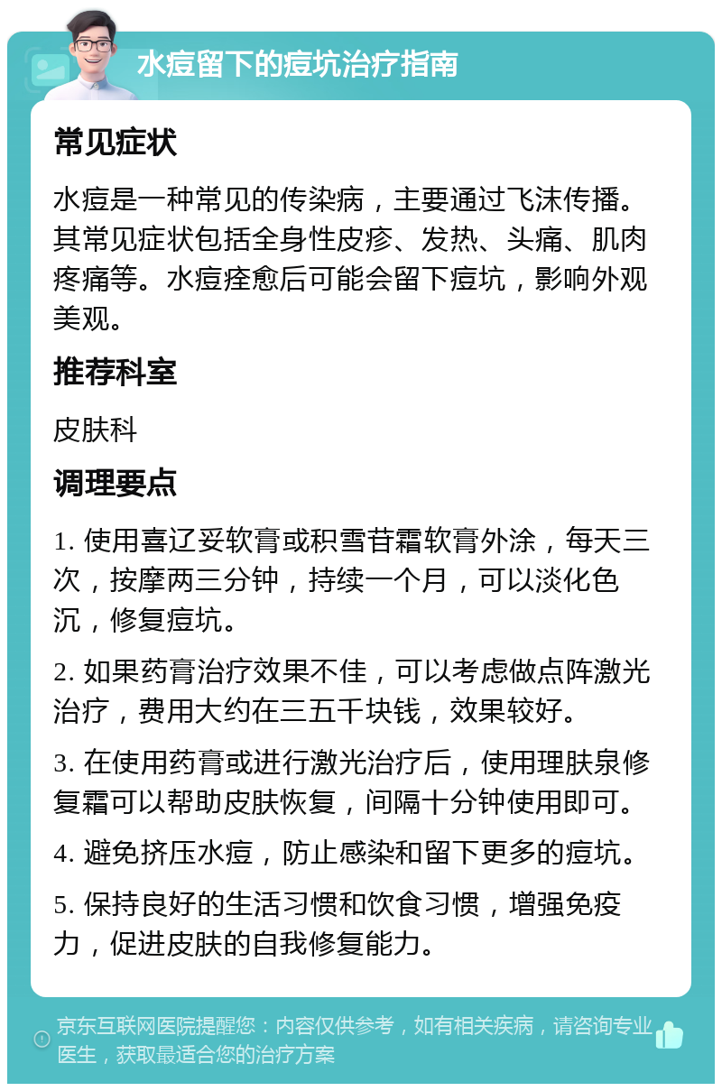 水痘留下的痘坑治疗指南 常见症状 水痘是一种常见的传染病，主要通过飞沫传播。其常见症状包括全身性皮疹、发热、头痛、肌肉疼痛等。水痘痊愈后可能会留下痘坑，影响外观美观。 推荐科室 皮肤科 调理要点 1. 使用喜辽妥软膏或积雪苷霜软膏外涂，每天三次，按摩两三分钟，持续一个月，可以淡化色沉，修复痘坑。 2. 如果药膏治疗效果不佳，可以考虑做点阵激光治疗，费用大约在三五千块钱，效果较好。 3. 在使用药膏或进行激光治疗后，使用理肤泉修复霜可以帮助皮肤恢复，间隔十分钟使用即可。 4. 避免挤压水痘，防止感染和留下更多的痘坑。 5. 保持良好的生活习惯和饮食习惯，增强免疫力，促进皮肤的自我修复能力。