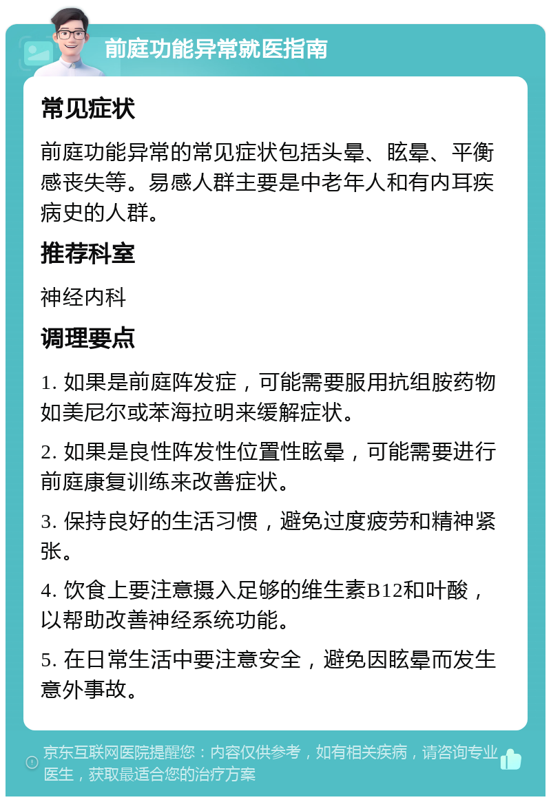 前庭功能异常就医指南 常见症状 前庭功能异常的常见症状包括头晕、眩晕、平衡感丧失等。易感人群主要是中老年人和有内耳疾病史的人群。 推荐科室 神经内科 调理要点 1. 如果是前庭阵发症，可能需要服用抗组胺药物如美尼尔或苯海拉明来缓解症状。 2. 如果是良性阵发性位置性眩晕，可能需要进行前庭康复训练来改善症状。 3. 保持良好的生活习惯，避免过度疲劳和精神紧张。 4. 饮食上要注意摄入足够的维生素B12和叶酸，以帮助改善神经系统功能。 5. 在日常生活中要注意安全，避免因眩晕而发生意外事故。