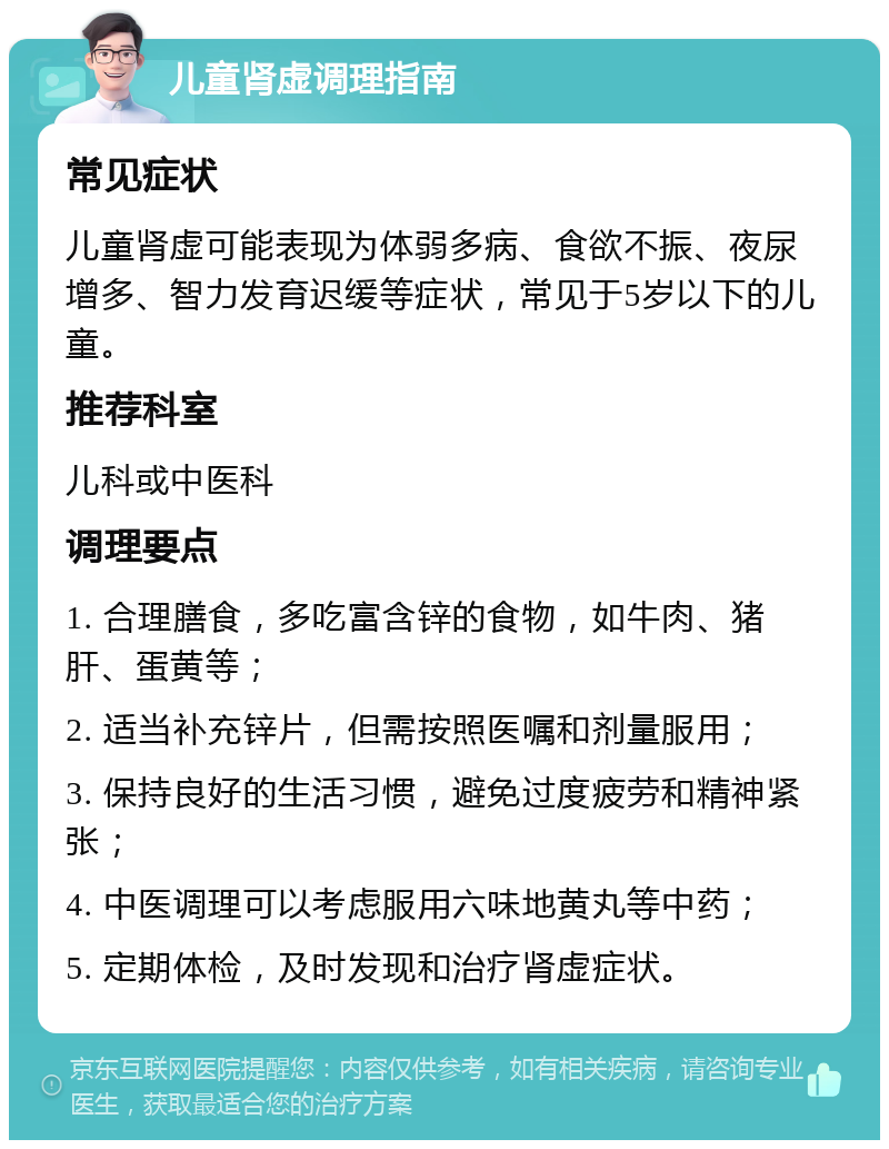 儿童肾虚调理指南 常见症状 儿童肾虚可能表现为体弱多病、食欲不振、夜尿增多、智力发育迟缓等症状，常见于5岁以下的儿童。 推荐科室 儿科或中医科 调理要点 1. 合理膳食，多吃富含锌的食物，如牛肉、猪肝、蛋黄等； 2. 适当补充锌片，但需按照医嘱和剂量服用； 3. 保持良好的生活习惯，避免过度疲劳和精神紧张； 4. 中医调理可以考虑服用六味地黄丸等中药； 5. 定期体检，及时发现和治疗肾虚症状。