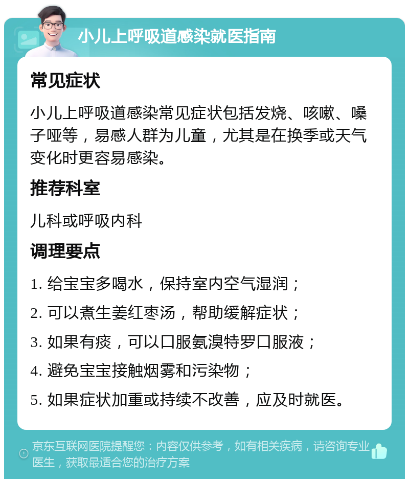 小儿上呼吸道感染就医指南 常见症状 小儿上呼吸道感染常见症状包括发烧、咳嗽、嗓子哑等，易感人群为儿童，尤其是在换季或天气变化时更容易感染。 推荐科室 儿科或呼吸内科 调理要点 1. 给宝宝多喝水，保持室内空气湿润； 2. 可以煮生姜红枣汤，帮助缓解症状； 3. 如果有痰，可以口服氨溴特罗口服液； 4. 避免宝宝接触烟雾和污染物； 5. 如果症状加重或持续不改善，应及时就医。