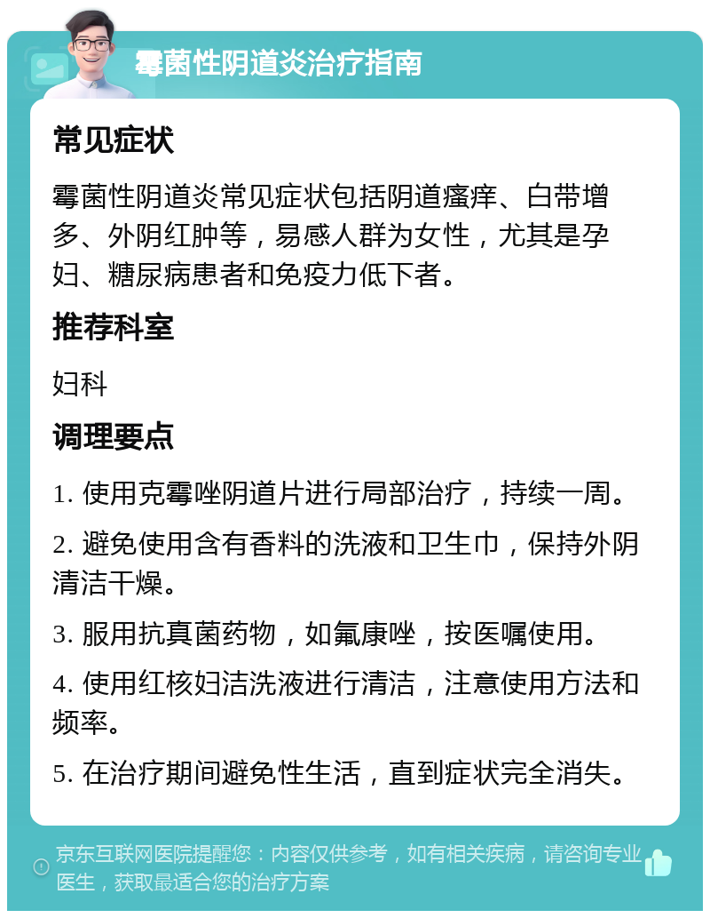 霉菌性阴道炎治疗指南 常见症状 霉菌性阴道炎常见症状包括阴道瘙痒、白带增多、外阴红肿等，易感人群为女性，尤其是孕妇、糖尿病患者和免疫力低下者。 推荐科室 妇科 调理要点 1. 使用克霉唑阴道片进行局部治疗，持续一周。 2. 避免使用含有香料的洗液和卫生巾，保持外阴清洁干燥。 3. 服用抗真菌药物，如氟康唑，按医嘱使用。 4. 使用红核妇洁洗液进行清洁，注意使用方法和频率。 5. 在治疗期间避免性生活，直到症状完全消失。