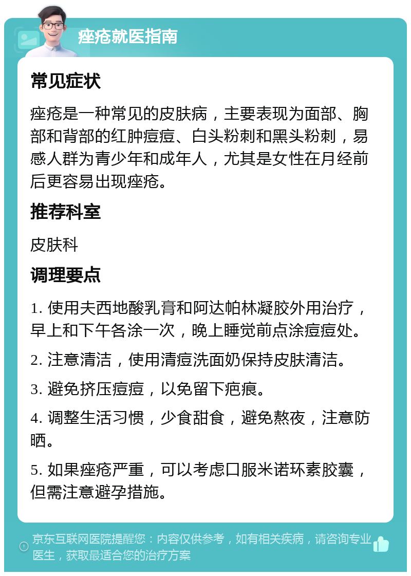 痤疮就医指南 常见症状 痤疮是一种常见的皮肤病，主要表现为面部、胸部和背部的红肿痘痘、白头粉刺和黑头粉刺，易感人群为青少年和成年人，尤其是女性在月经前后更容易出现痤疮。 推荐科室 皮肤科 调理要点 1. 使用夫西地酸乳膏和阿达帕林凝胶外用治疗，早上和下午各涂一次，晚上睡觉前点涂痘痘处。 2. 注意清洁，使用清痘洗面奶保持皮肤清洁。 3. 避免挤压痘痘，以免留下疤痕。 4. 调整生活习惯，少食甜食，避免熬夜，注意防晒。 5. 如果痤疮严重，可以考虑口服米诺环素胶囊，但需注意避孕措施。