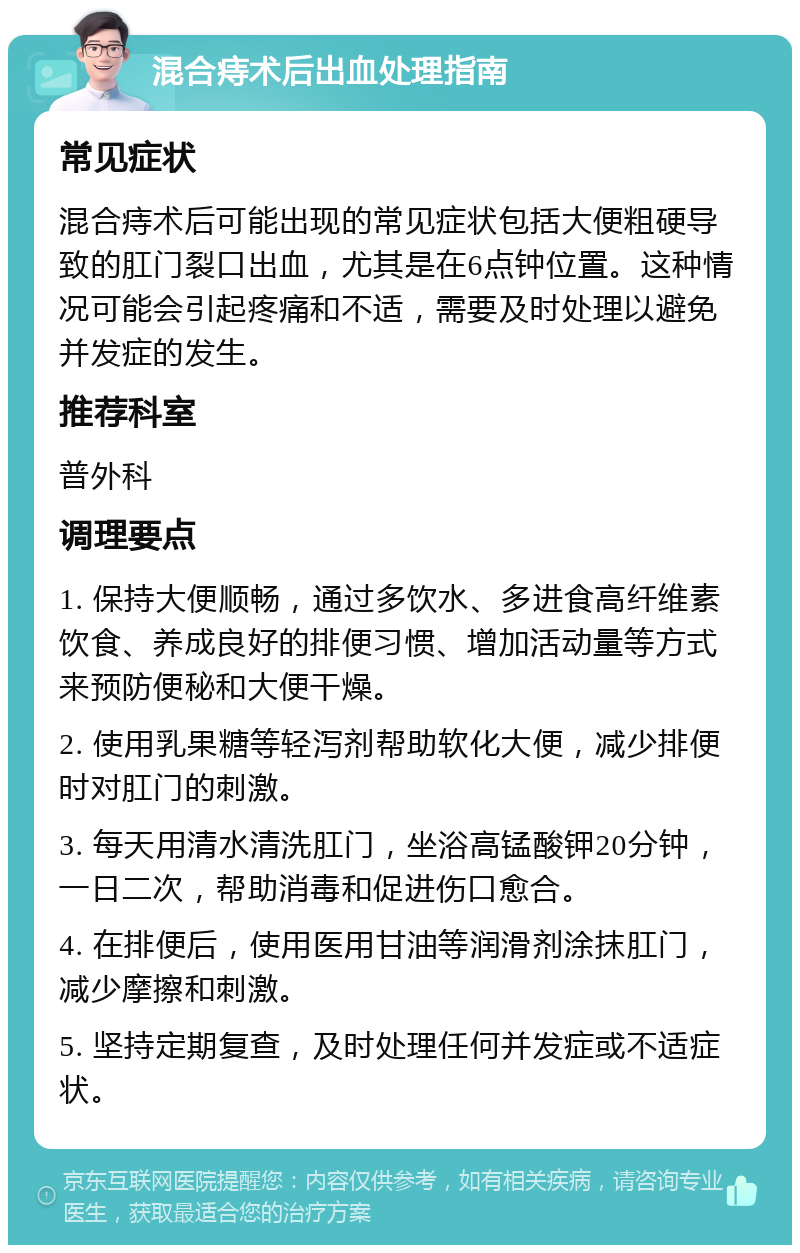 混合痔术后出血处理指南 常见症状 混合痔术后可能出现的常见症状包括大便粗硬导致的肛门裂口出血，尤其是在6点钟位置。这种情况可能会引起疼痛和不适，需要及时处理以避免并发症的发生。 推荐科室 普外科 调理要点 1. 保持大便顺畅，通过多饮水、多进食高纤维素饮食、养成良好的排便习惯、增加活动量等方式来预防便秘和大便干燥。 2. 使用乳果糖等轻泻剂帮助软化大便，减少排便时对肛门的刺激。 3. 每天用清水清洗肛门，坐浴高锰酸钾20分钟，一日二次，帮助消毒和促进伤口愈合。 4. 在排便后，使用医用甘油等润滑剂涂抹肛门，减少摩擦和刺激。 5. 坚持定期复查，及时处理任何并发症或不适症状。