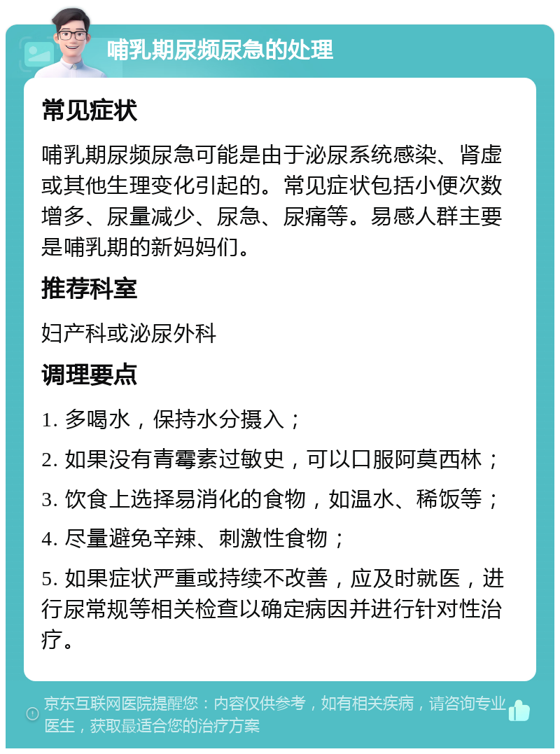 哺乳期尿频尿急的处理 常见症状 哺乳期尿频尿急可能是由于泌尿系统感染、肾虚或其他生理变化引起的。常见症状包括小便次数增多、尿量减少、尿急、尿痛等。易感人群主要是哺乳期的新妈妈们。 推荐科室 妇产科或泌尿外科 调理要点 1. 多喝水，保持水分摄入； 2. 如果没有青霉素过敏史，可以口服阿莫西林； 3. 饮食上选择易消化的食物，如温水、稀饭等； 4. 尽量避免辛辣、刺激性食物； 5. 如果症状严重或持续不改善，应及时就医，进行尿常规等相关检查以确定病因并进行针对性治疗。