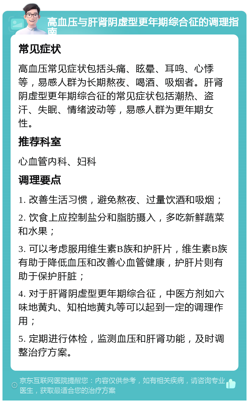 高血压与肝肾阴虚型更年期综合征的调理指南 常见症状 高血压常见症状包括头痛、眩晕、耳鸣、心悸等，易感人群为长期熬夜、喝酒、吸烟者。肝肾阴虚型更年期综合征的常见症状包括潮热、盗汗、失眠、情绪波动等，易感人群为更年期女性。 推荐科室 心血管内科、妇科 调理要点 1. 改善生活习惯，避免熬夜、过量饮酒和吸烟； 2. 饮食上应控制盐分和脂肪摄入，多吃新鲜蔬菜和水果； 3. 可以考虑服用维生素B族和护肝片，维生素B族有助于降低血压和改善心血管健康，护肝片则有助于保护肝脏； 4. 对于肝肾阴虚型更年期综合征，中医方剂如六味地黄丸、知柏地黄丸等可以起到一定的调理作用； 5. 定期进行体检，监测血压和肝肾功能，及时调整治疗方案。