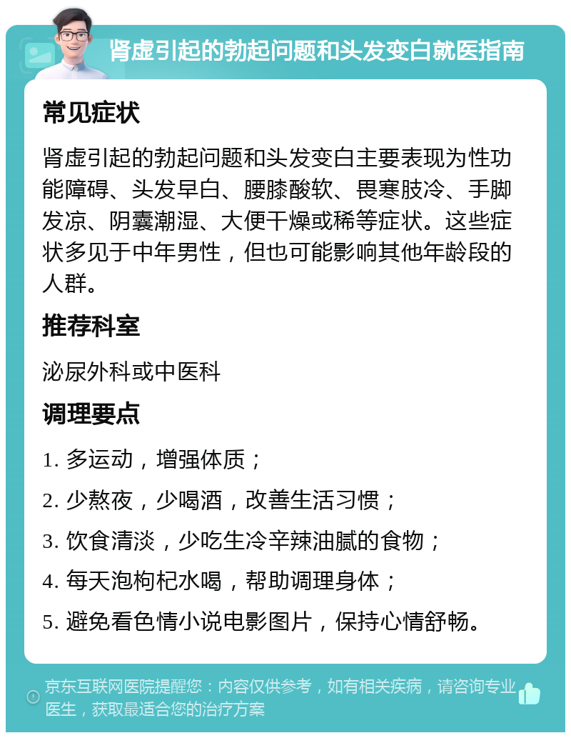 肾虚引起的勃起问题和头发变白就医指南 常见症状 肾虚引起的勃起问题和头发变白主要表现为性功能障碍、头发早白、腰膝酸软、畏寒肢冷、手脚发凉、阴囊潮湿、大便干燥或稀等症状。这些症状多见于中年男性，但也可能影响其他年龄段的人群。 推荐科室 泌尿外科或中医科 调理要点 1. 多运动，增强体质； 2. 少熬夜，少喝酒，改善生活习惯； 3. 饮食清淡，少吃生冷辛辣油腻的食物； 4. 每天泡枸杞水喝，帮助调理身体； 5. 避免看色情小说电影图片，保持心情舒畅。