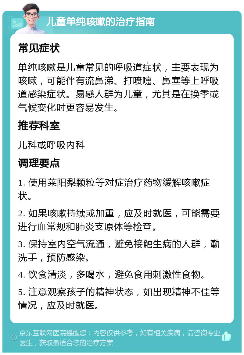 儿童单纯咳嗽的治疗指南 常见症状 单纯咳嗽是儿童常见的呼吸道症状，主要表现为咳嗽，可能伴有流鼻涕、打喷嚏、鼻塞等上呼吸道感染症状。易感人群为儿童，尤其是在换季或气候变化时更容易发生。 推荐科室 儿科或呼吸内科 调理要点 1. 使用莱阳梨颗粒等对症治疗药物缓解咳嗽症状。 2. 如果咳嗽持续或加重，应及时就医，可能需要进行血常规和肺炎支原体等检查。 3. 保持室内空气流通，避免接触生病的人群，勤洗手，预防感染。 4. 饮食清淡，多喝水，避免食用刺激性食物。 5. 注意观察孩子的精神状态，如出现精神不佳等情况，应及时就医。