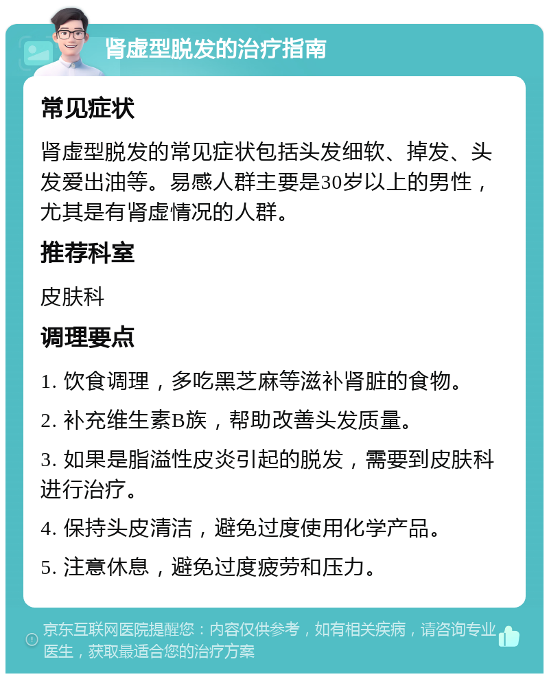 肾虚型脱发的治疗指南 常见症状 肾虚型脱发的常见症状包括头发细软、掉发、头发爱出油等。易感人群主要是30岁以上的男性，尤其是有肾虚情况的人群。 推荐科室 皮肤科 调理要点 1. 饮食调理，多吃黑芝麻等滋补肾脏的食物。 2. 补充维生素B族，帮助改善头发质量。 3. 如果是脂溢性皮炎引起的脱发，需要到皮肤科进行治疗。 4. 保持头皮清洁，避免过度使用化学产品。 5. 注意休息，避免过度疲劳和压力。