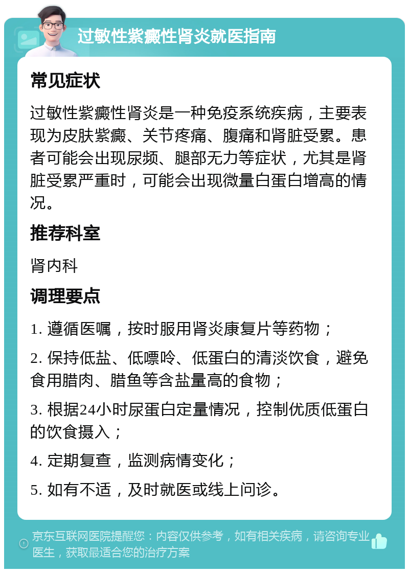 过敏性紫癜性肾炎就医指南 常见症状 过敏性紫癜性肾炎是一种免疫系统疾病，主要表现为皮肤紫癜、关节疼痛、腹痛和肾脏受累。患者可能会出现尿频、腿部无力等症状，尤其是肾脏受累严重时，可能会出现微量白蛋白增高的情况。 推荐科室 肾内科 调理要点 1. 遵循医嘱，按时服用肾炎康复片等药物； 2. 保持低盐、低嘌呤、低蛋白的清淡饮食，避免食用腊肉、腊鱼等含盐量高的食物； 3. 根据24小时尿蛋白定量情况，控制优质低蛋白的饮食摄入； 4. 定期复查，监测病情变化； 5. 如有不适，及时就医或线上问诊。