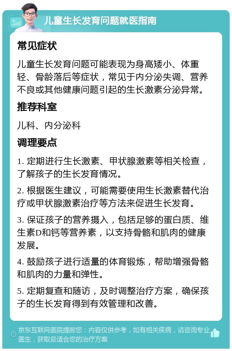 儿童生长发育问题就医指南 常见症状 儿童生长发育问题可能表现为身高矮小、体重轻、骨龄落后等症状，常见于内分泌失调、营养不良或其他健康问题引起的生长激素分泌异常。 推荐科室 儿科、内分泌科 调理要点 1. 定期进行生长激素、甲状腺激素等相关检查，了解孩子的生长发育情况。 2. 根据医生建议，可能需要使用生长激素替代治疗或甲状腺激素治疗等方法来促进生长发育。 3. 保证孩子的营养摄入，包括足够的蛋白质、维生素D和钙等营养素，以支持骨骼和肌肉的健康发展。 4. 鼓励孩子进行适量的体育锻炼，帮助增强骨骼和肌肉的力量和弹性。 5. 定期复查和随访，及时调整治疗方案，确保孩子的生长发育得到有效管理和改善。