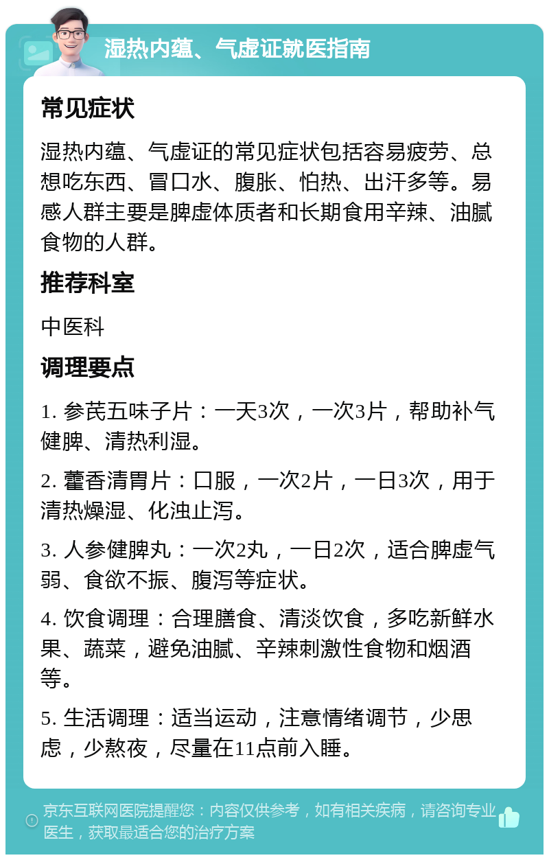 湿热内蕴、气虚证就医指南 常见症状 湿热内蕴、气虚证的常见症状包括容易疲劳、总想吃东西、冒口水、腹胀、怕热、出汗多等。易感人群主要是脾虚体质者和长期食用辛辣、油腻食物的人群。 推荐科室 中医科 调理要点 1. 参芪五味子片：一天3次，一次3片，帮助补气健脾、清热利湿。 2. 藿香清胃片：口服，一次2片，一日3次，用于清热燥湿、化浊止泻。 3. 人参健脾丸：一次2丸，一日2次，适合脾虚气弱、食欲不振、腹泻等症状。 4. 饮食调理：合理膳食、清淡饮食，多吃新鲜水果、蔬菜，避免油腻、辛辣刺激性食物和烟酒等。 5. 生活调理：适当运动，注意情绪调节，少思虑，少熬夜，尽量在11点前入睡。