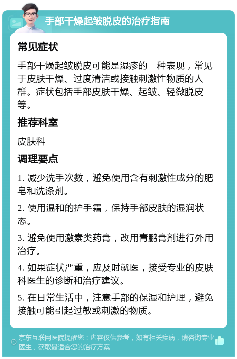 手部干燥起皱脱皮的治疗指南 常见症状 手部干燥起皱脱皮可能是湿疹的一种表现，常见于皮肤干燥、过度清洁或接触刺激性物质的人群。症状包括手部皮肤干燥、起皱、轻微脱皮等。 推荐科室 皮肤科 调理要点 1. 减少洗手次数，避免使用含有刺激性成分的肥皂和洗涤剂。 2. 使用温和的护手霜，保持手部皮肤的湿润状态。 3. 避免使用激素类药膏，改用青鹏膏剂进行外用治疗。 4. 如果症状严重，应及时就医，接受专业的皮肤科医生的诊断和治疗建议。 5. 在日常生活中，注意手部的保湿和护理，避免接触可能引起过敏或刺激的物质。