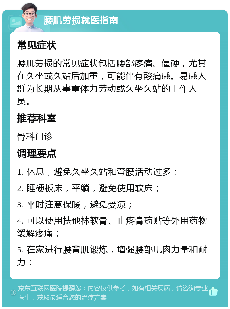 腰肌劳损就医指南 常见症状 腰肌劳损的常见症状包括腰部疼痛、僵硬，尤其在久坐或久站后加重，可能伴有酸痛感。易感人群为长期从事重体力劳动或久坐久站的工作人员。 推荐科室 骨科门诊 调理要点 1. 休息，避免久坐久站和弯腰活动过多； 2. 睡硬板床，平躺，避免使用软床； 3. 平时注意保暖，避免受凉； 4. 可以使用扶他林软膏、止疼膏药贴等外用药物缓解疼痛； 5. 在家进行腰背肌锻炼，增强腰部肌肉力量和耐力；