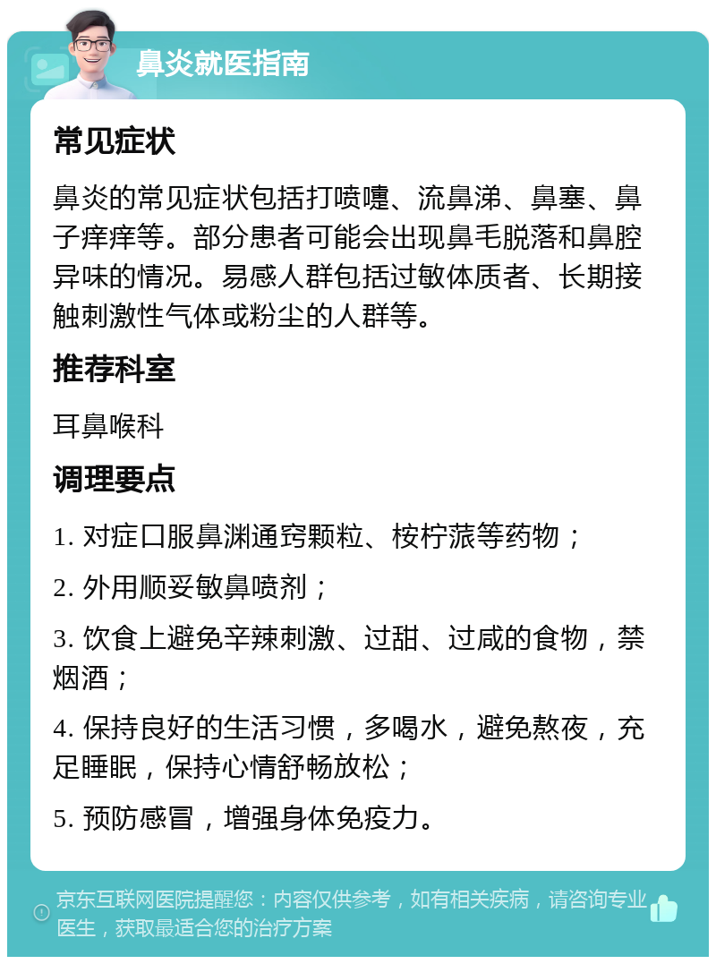 鼻炎就医指南 常见症状 鼻炎的常见症状包括打喷嚏、流鼻涕、鼻塞、鼻子痒痒等。部分患者可能会出现鼻毛脱落和鼻腔异味的情况。易感人群包括过敏体质者、长期接触刺激性气体或粉尘的人群等。 推荐科室 耳鼻喉科 调理要点 1. 对症口服鼻渊通窍颗粒、桉柠蒎等药物； 2. 外用顺妥敏鼻喷剂； 3. 饮食上避免辛辣刺激、过甜、过咸的食物，禁烟酒； 4. 保持良好的生活习惯，多喝水，避免熬夜，充足睡眠，保持心情舒畅放松； 5. 预防感冒，增强身体免疫力。