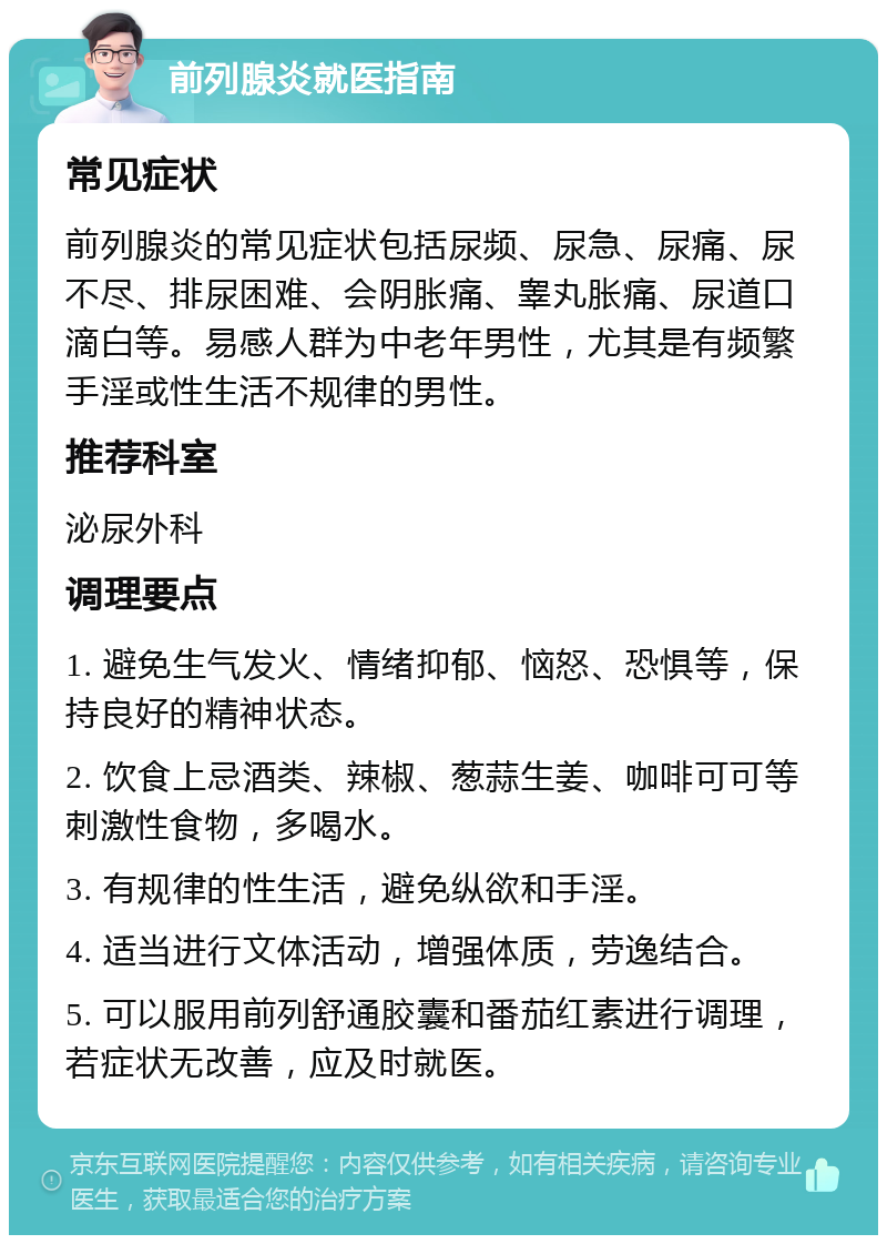 前列腺炎就医指南 常见症状 前列腺炎的常见症状包括尿频、尿急、尿痛、尿不尽、排尿困难、会阴胀痛、睾丸胀痛、尿道口滴白等。易感人群为中老年男性，尤其是有频繁手淫或性生活不规律的男性。 推荐科室 泌尿外科 调理要点 1. 避免生气发火、情绪抑郁、恼怒、恐惧等，保持良好的精神状态。 2. 饮食上忌酒类、辣椒、葱蒜生姜、咖啡可可等刺激性食物，多喝水。 3. 有规律的性生活，避免纵欲和手淫。 4. 适当进行文体活动，增强体质，劳逸结合。 5. 可以服用前列舒通胶囊和番茄红素进行调理，若症状无改善，应及时就医。