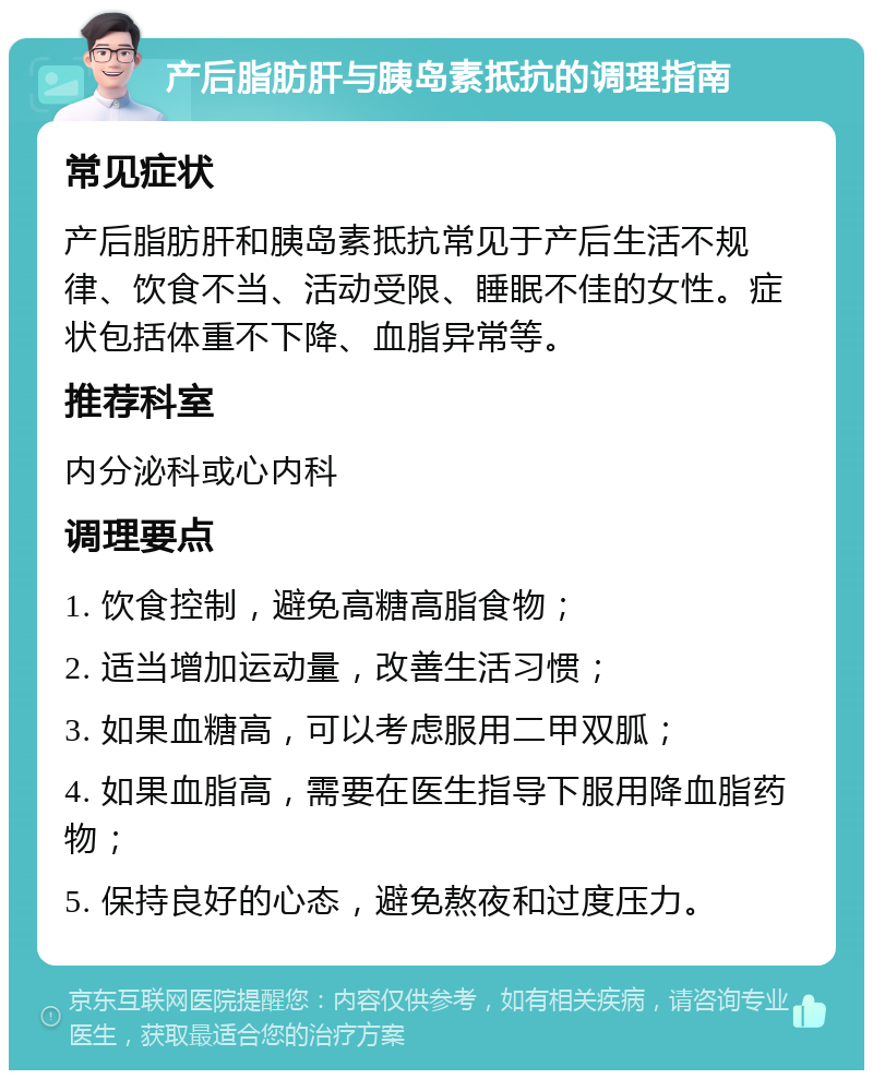 产后脂肪肝与胰岛素抵抗的调理指南 常见症状 产后脂肪肝和胰岛素抵抗常见于产后生活不规律、饮食不当、活动受限、睡眠不佳的女性。症状包括体重不下降、血脂异常等。 推荐科室 内分泌科或心内科 调理要点 1. 饮食控制，避免高糖高脂食物； 2. 适当增加运动量，改善生活习惯； 3. 如果血糖高，可以考虑服用二甲双胍； 4. 如果血脂高，需要在医生指导下服用降血脂药物； 5. 保持良好的心态，避免熬夜和过度压力。