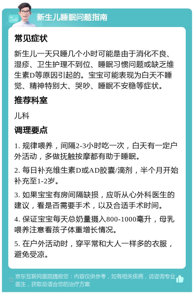 新生儿睡眠问题指南 常见症状 新生儿一天只睡几个小时可能是由于消化不良、湿疹、卫生护理不到位、睡眠习惯问题或缺乏维生素D等原因引起的。宝宝可能表现为白天不睡觉、精神特别大、哭吵、睡眠不安稳等症状。 推荐科室 儿科 调理要点 1. 规律喂养，间隔2-3小时吃一次，白天有一定户外活动，多做抚触按摩都有助于睡眠。 2. 每日补充维生素D或AD胶囊/滴剂，半个月开始补充至1-2岁。 3. 如果宝宝有房间隔缺损，应听从心外科医生的建议，看是否需要手术，以及合适手术时间。 4. 保证宝宝每天总奶量摄入800-1000毫升，母乳喂养注意看孩子体重增长情况。 5. 在户外活动时，穿平常和大人一样多的衣服，避免受凉。