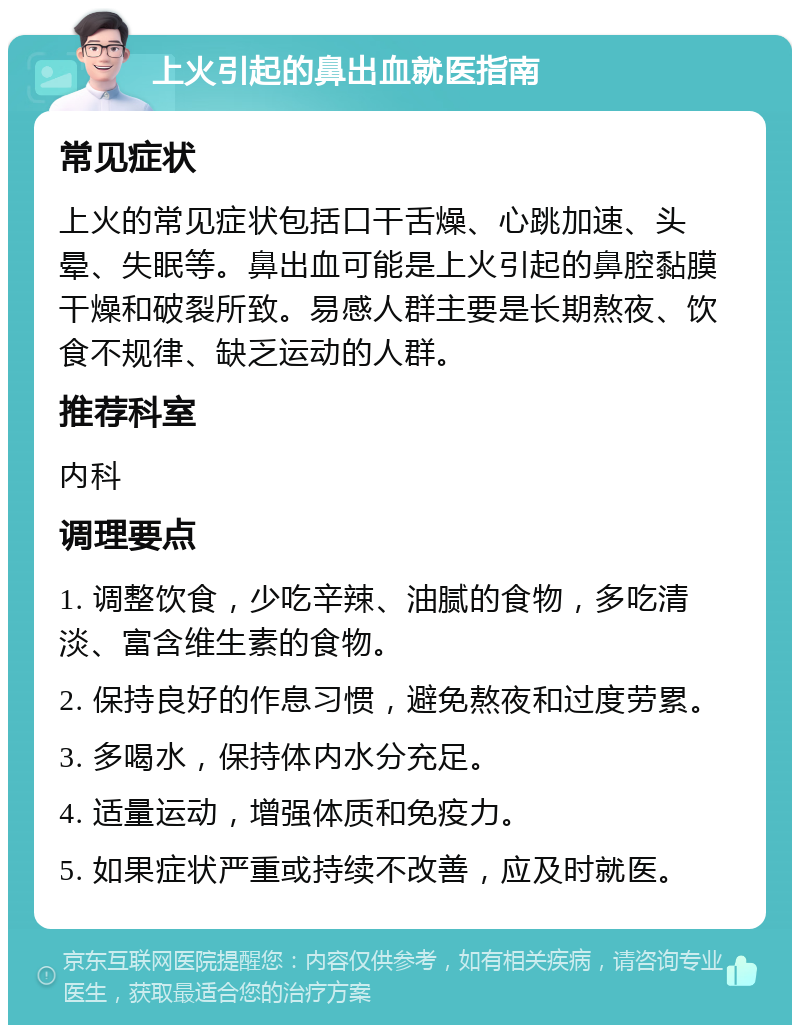 上火引起的鼻出血就医指南 常见症状 上火的常见症状包括口干舌燥、心跳加速、头晕、失眠等。鼻出血可能是上火引起的鼻腔黏膜干燥和破裂所致。易感人群主要是长期熬夜、饮食不规律、缺乏运动的人群。 推荐科室 内科 调理要点 1. 调整饮食，少吃辛辣、油腻的食物，多吃清淡、富含维生素的食物。 2. 保持良好的作息习惯，避免熬夜和过度劳累。 3. 多喝水，保持体内水分充足。 4. 适量运动，增强体质和免疫力。 5. 如果症状严重或持续不改善，应及时就医。