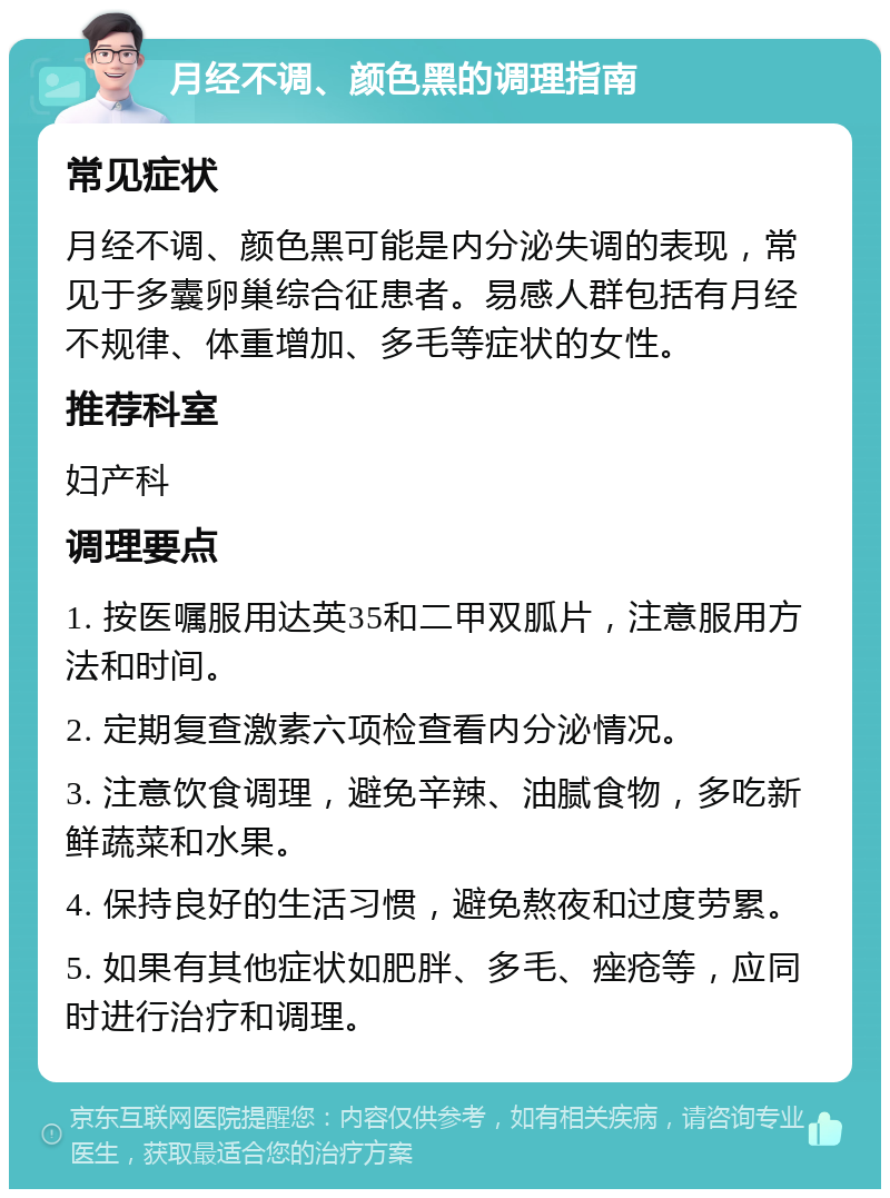 月经不调、颜色黑的调理指南 常见症状 月经不调、颜色黑可能是内分泌失调的表现，常见于多囊卵巢综合征患者。易感人群包括有月经不规律、体重增加、多毛等症状的女性。 推荐科室 妇产科 调理要点 1. 按医嘱服用达英35和二甲双胍片，注意服用方法和时间。 2. 定期复查激素六项检查看内分泌情况。 3. 注意饮食调理，避免辛辣、油腻食物，多吃新鲜蔬菜和水果。 4. 保持良好的生活习惯，避免熬夜和过度劳累。 5. 如果有其他症状如肥胖、多毛、痤疮等，应同时进行治疗和调理。