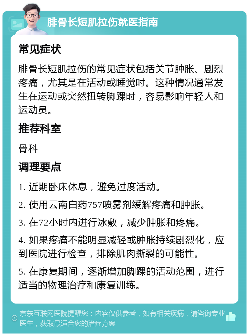 腓骨长短肌拉伤就医指南 常见症状 腓骨长短肌拉伤的常见症状包括关节肿胀、剧烈疼痛，尤其是在活动或睡觉时。这种情况通常发生在运动或突然扭转脚踝时，容易影响年轻人和运动员。 推荐科室 骨科 调理要点 1. 近期卧床休息，避免过度活动。 2. 使用云南白药757喷雾剂缓解疼痛和肿胀。 3. 在72小时内进行冰敷，减少肿胀和疼痛。 4. 如果疼痛不能明显减轻或肿胀持续剧烈化，应到医院进行检查，排除肌肉撕裂的可能性。 5. 在康复期间，逐渐增加脚踝的活动范围，进行适当的物理治疗和康复训练。