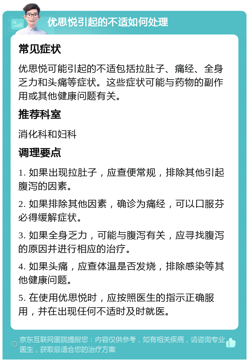 优思悦引起的不适如何处理 常见症状 优思悦可能引起的不适包括拉肚子、痛经、全身乏力和头痛等症状。这些症状可能与药物的副作用或其他健康问题有关。 推荐科室 消化科和妇科 调理要点 1. 如果出现拉肚子，应查便常规，排除其他引起腹泻的因素。 2. 如果排除其他因素，确诊为痛经，可以口服芬必得缓解症状。 3. 如果全身乏力，可能与腹泻有关，应寻找腹泻的原因并进行相应的治疗。 4. 如果头痛，应查体温是否发烧，排除感染等其他健康问题。 5. 在使用优思悦时，应按照医生的指示正确服用，并在出现任何不适时及时就医。