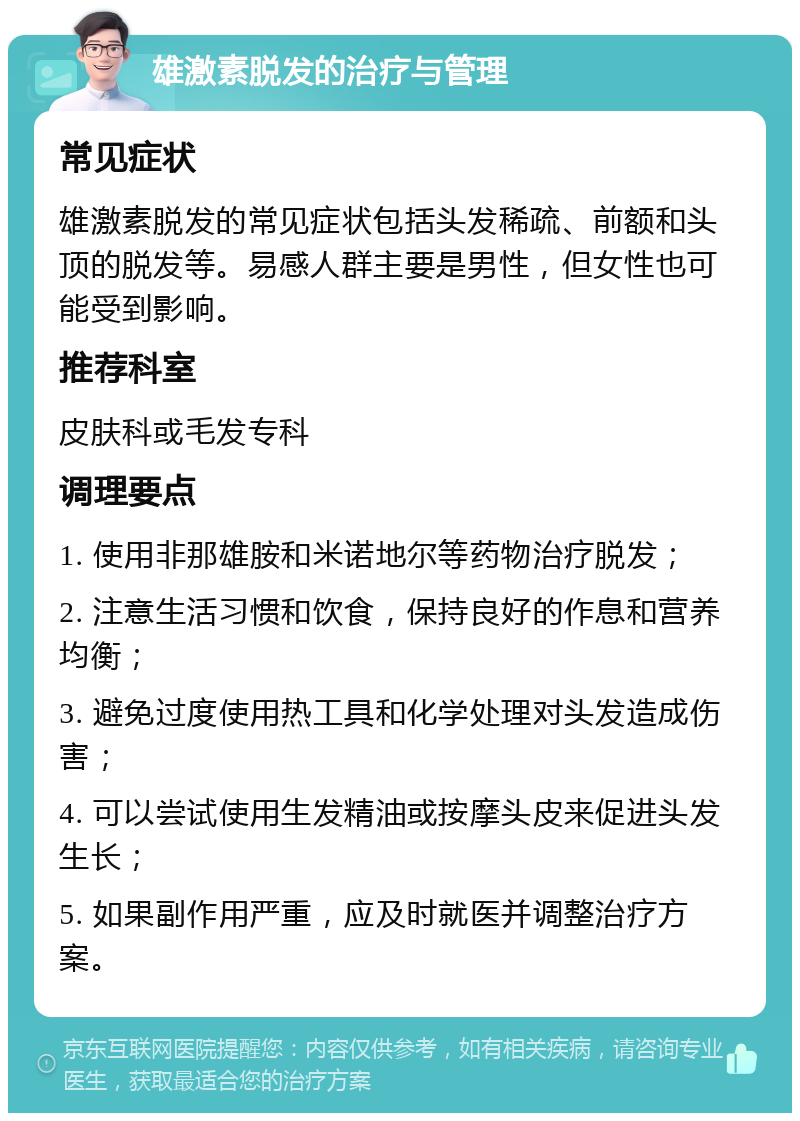 雄激素脱发的治疗与管理 常见症状 雄激素脱发的常见症状包括头发稀疏、前额和头顶的脱发等。易感人群主要是男性，但女性也可能受到影响。 推荐科室 皮肤科或毛发专科 调理要点 1. 使用非那雄胺和米诺地尔等药物治疗脱发； 2. 注意生活习惯和饮食，保持良好的作息和营养均衡； 3. 避免过度使用热工具和化学处理对头发造成伤害； 4. 可以尝试使用生发精油或按摩头皮来促进头发生长； 5. 如果副作用严重，应及时就医并调整治疗方案。