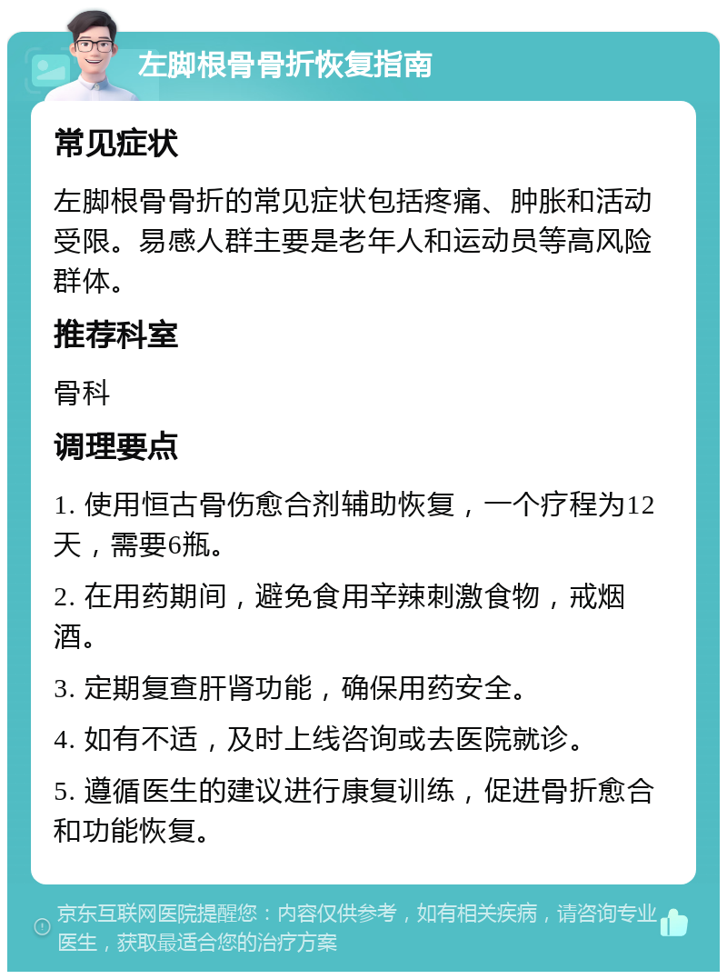 左脚根骨骨折恢复指南 常见症状 左脚根骨骨折的常见症状包括疼痛、肿胀和活动受限。易感人群主要是老年人和运动员等高风险群体。 推荐科室 骨科 调理要点 1. 使用恒古骨伤愈合剂辅助恢复，一个疗程为12天，需要6瓶。 2. 在用药期间，避免食用辛辣刺激食物，戒烟酒。 3. 定期复查肝肾功能，确保用药安全。 4. 如有不适，及时上线咨询或去医院就诊。 5. 遵循医生的建议进行康复训练，促进骨折愈合和功能恢复。