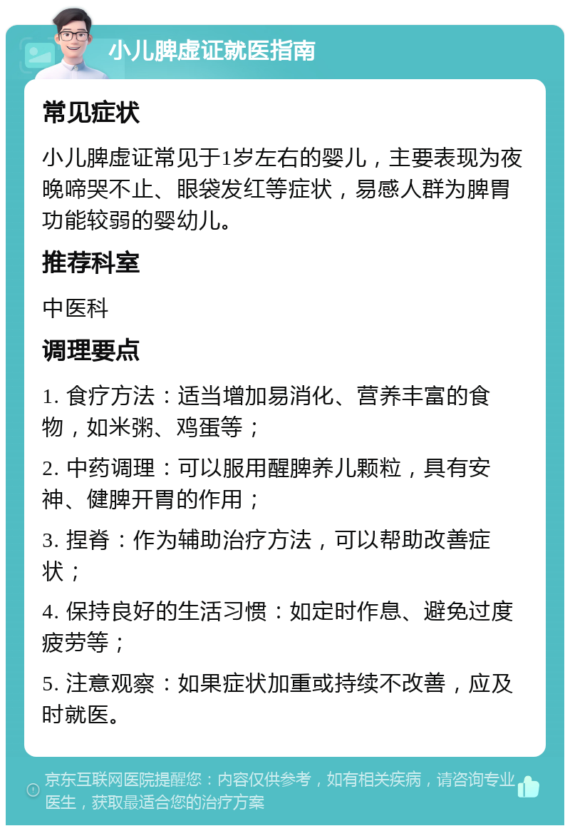 小儿脾虚证就医指南 常见症状 小儿脾虚证常见于1岁左右的婴儿，主要表现为夜晚啼哭不止、眼袋发红等症状，易感人群为脾胃功能较弱的婴幼儿。 推荐科室 中医科 调理要点 1. 食疗方法：适当增加易消化、营养丰富的食物，如米粥、鸡蛋等； 2. 中药调理：可以服用醒脾养儿颗粒，具有安神、健脾开胃的作用； 3. 捏脊：作为辅助治疗方法，可以帮助改善症状； 4. 保持良好的生活习惯：如定时作息、避免过度疲劳等； 5. 注意观察：如果症状加重或持续不改善，应及时就医。