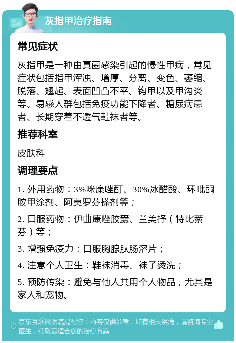 灰指甲治疗指南 常见症状 灰指甲是一种由真菌感染引起的慢性甲病，常见症状包括指甲浑浊、增厚、分离、变色、萎缩、脱落、翘起、表面凹凸不平、钩甲以及甲沟炎等。易感人群包括免疫功能下降者、糖尿病患者、长期穿着不透气鞋袜者等。 推荐科室 皮肤科 调理要点 1. 外用药物：3%咪康唑酊、30%冰醋酸、环吡酮胺甲涂剂、阿莫罗芬搽剂等； 2. 口服药物：伊曲康唑胶囊、兰美抒（特比萘芬）等； 3. 增强免疫力：口服胸腺肽肠溶片； 4. 注意个人卫生：鞋袜消毒、袜子烫洗； 5. 预防传染：避免与他人共用个人物品，尤其是家人和宠物。