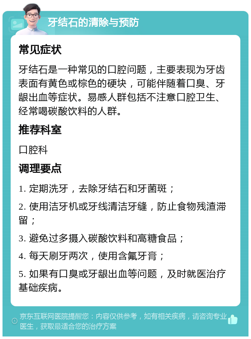 牙结石的清除与预防 常见症状 牙结石是一种常见的口腔问题，主要表现为牙齿表面有黄色或棕色的硬块，可能伴随着口臭、牙龈出血等症状。易感人群包括不注意口腔卫生、经常喝碳酸饮料的人群。 推荐科室 口腔科 调理要点 1. 定期洗牙，去除牙结石和牙菌斑； 2. 使用洁牙机或牙线清洁牙缝，防止食物残渣滞留； 3. 避免过多摄入碳酸饮料和高糖食品； 4. 每天刷牙两次，使用含氟牙膏； 5. 如果有口臭或牙龈出血等问题，及时就医治疗基础疾病。