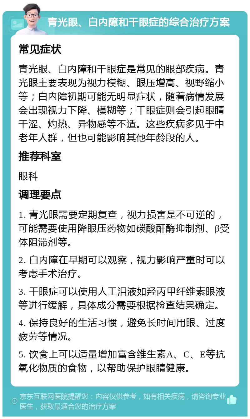 青光眼、白内障和干眼症的综合治疗方案 常见症状 青光眼、白内障和干眼症是常见的眼部疾病。青光眼主要表现为视力模糊、眼压增高、视野缩小等；白内障初期可能无明显症状，随着病情发展会出现视力下降、模糊等；干眼症则会引起眼睛干涩、灼热、异物感等不适。这些疾病多见于中老年人群，但也可能影响其他年龄段的人。 推荐科室 眼科 调理要点 1. 青光眼需要定期复查，视力损害是不可逆的，可能需要使用降眼压药物如碳酸酐酶抑制剂、β受体阻滞剂等。 2. 白内障在早期可以观察，视力影响严重时可以考虑手术治疗。 3. 干眼症可以使用人工泪液如羟丙甲纤维素眼液等进行缓解，具体成分需要根据检查结果确定。 4. 保持良好的生活习惯，避免长时间用眼、过度疲劳等情况。 5. 饮食上可以适量增加富含维生素A、C、E等抗氧化物质的食物，以帮助保护眼睛健康。