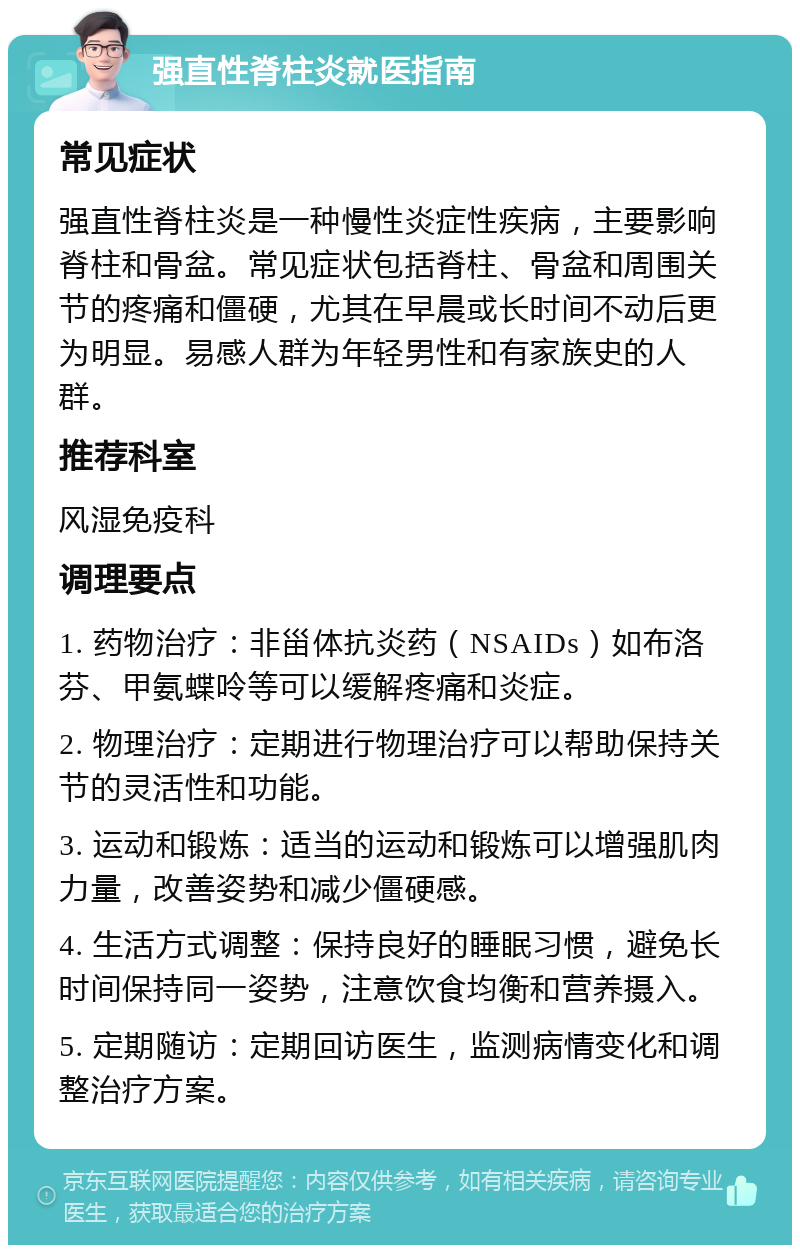 强直性脊柱炎就医指南 常见症状 强直性脊柱炎是一种慢性炎症性疾病，主要影响脊柱和骨盆。常见症状包括脊柱、骨盆和周围关节的疼痛和僵硬，尤其在早晨或长时间不动后更为明显。易感人群为年轻男性和有家族史的人群。 推荐科室 风湿免疫科 调理要点 1. 药物治疗：非甾体抗炎药（NSAIDs）如布洛芬、甲氨蝶呤等可以缓解疼痛和炎症。 2. 物理治疗：定期进行物理治疗可以帮助保持关节的灵活性和功能。 3. 运动和锻炼：适当的运动和锻炼可以增强肌肉力量，改善姿势和减少僵硬感。 4. 生活方式调整：保持良好的睡眠习惯，避免长时间保持同一姿势，注意饮食均衡和营养摄入。 5. 定期随访：定期回访医生，监测病情变化和调整治疗方案。