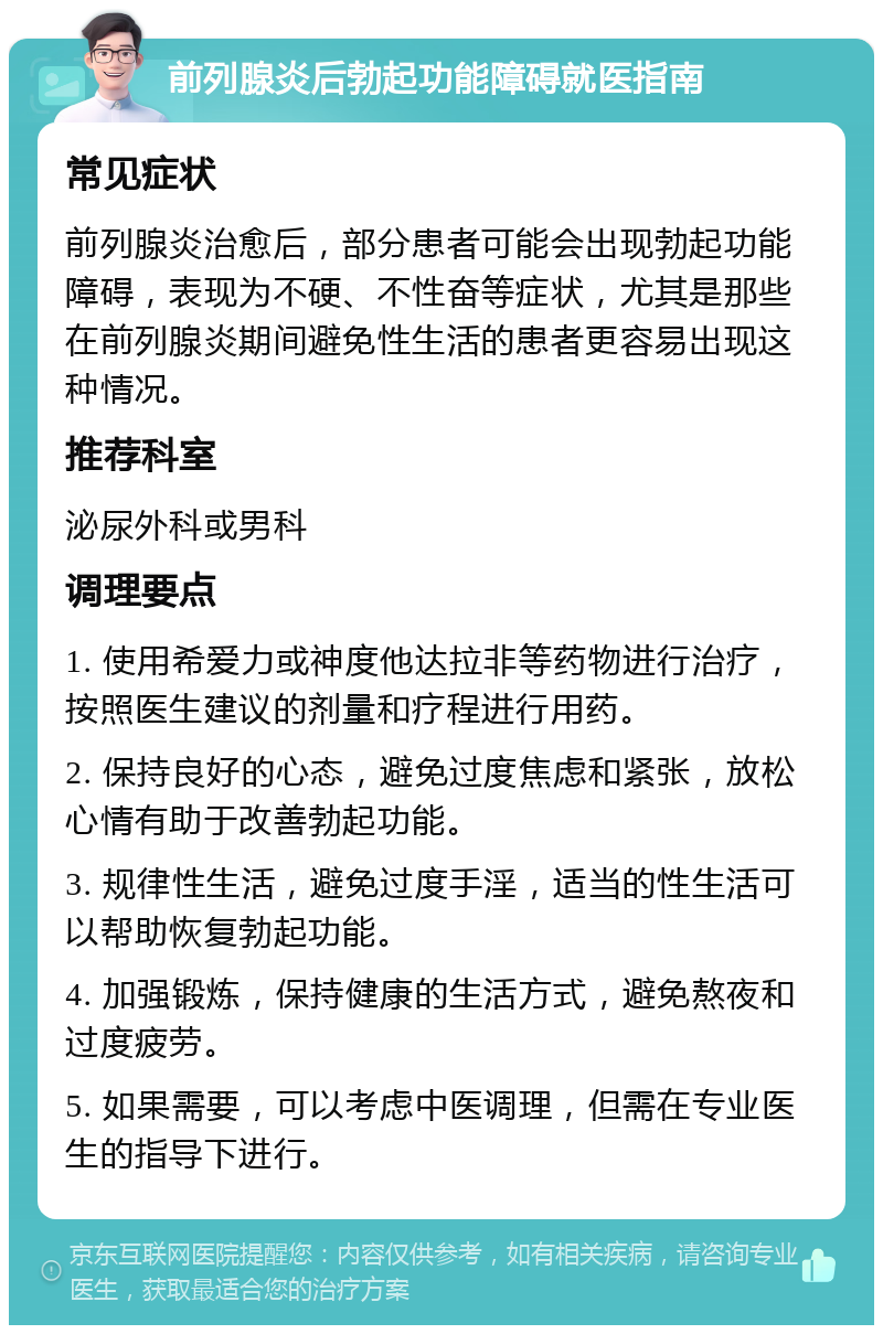 前列腺炎后勃起功能障碍就医指南 常见症状 前列腺炎治愈后，部分患者可能会出现勃起功能障碍，表现为不硬、不性奋等症状，尤其是那些在前列腺炎期间避免性生活的患者更容易出现这种情况。 推荐科室 泌尿外科或男科 调理要点 1. 使用希爱力或神度他达拉非等药物进行治疗，按照医生建议的剂量和疗程进行用药。 2. 保持良好的心态，避免过度焦虑和紧张，放松心情有助于改善勃起功能。 3. 规律性生活，避免过度手淫，适当的性生活可以帮助恢复勃起功能。 4. 加强锻炼，保持健康的生活方式，避免熬夜和过度疲劳。 5. 如果需要，可以考虑中医调理，但需在专业医生的指导下进行。