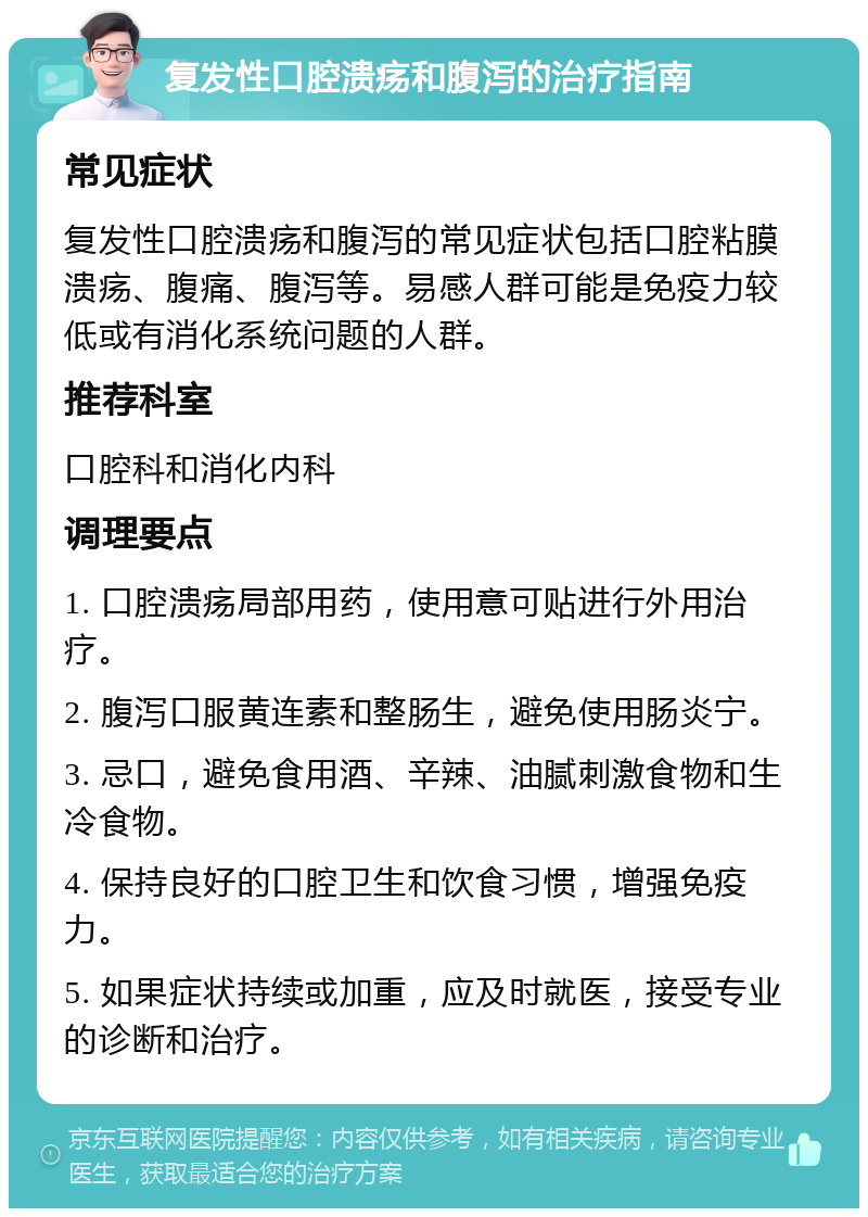 复发性口腔溃疡和腹泻的治疗指南 常见症状 复发性口腔溃疡和腹泻的常见症状包括口腔粘膜溃疡、腹痛、腹泻等。易感人群可能是免疫力较低或有消化系统问题的人群。 推荐科室 口腔科和消化内科 调理要点 1. 口腔溃疡局部用药，使用意可贴进行外用治疗。 2. 腹泻口服黄连素和整肠生，避免使用肠炎宁。 3. 忌口，避免食用酒、辛辣、油腻刺激食物和生冷食物。 4. 保持良好的口腔卫生和饮食习惯，增强免疫力。 5. 如果症状持续或加重，应及时就医，接受专业的诊断和治疗。