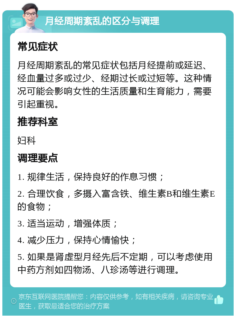 月经周期紊乱的区分与调理 常见症状 月经周期紊乱的常见症状包括月经提前或延迟、经血量过多或过少、经期过长或过短等。这种情况可能会影响女性的生活质量和生育能力，需要引起重视。 推荐科室 妇科 调理要点 1. 规律生活，保持良好的作息习惯； 2. 合理饮食，多摄入富含铁、维生素B和维生素E的食物； 3. 适当运动，增强体质； 4. 减少压力，保持心情愉快； 5. 如果是肾虚型月经先后不定期，可以考虑使用中药方剂如四物汤、八珍汤等进行调理。