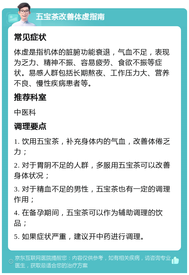 五宝茶改善体虚指南 常见症状 体虚是指机体的脏腑功能衰退，气血不足，表现为乏力、精神不振、容易疲劳、食欲不振等症状。易感人群包括长期熬夜、工作压力大、营养不良、慢性疾病患者等。 推荐科室 中医科 调理要点 1. 饮用五宝茶，补充身体内的气血，改善体倦乏力； 2. 对于胃阴不足的人群，多服用五宝茶可以改善身体状况； 3. 对于精血不足的男性，五宝茶也有一定的调理作用； 4. 在备孕期间，五宝茶可以作为辅助调理的饮品； 5. 如果症状严重，建议开中药进行调理。